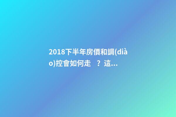 2018下半年房價和調(diào)控會如何走？這四點講明白！